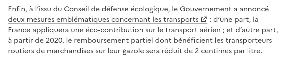 Enfin, à l’issu du Conseil de défense écologique, le Gouvernement a annoncé deux mesures emblématiques concernant les transports : d’une part, la France appliquera une éco-contribution sur le transport aérien ; et d’autre part, à partir de 2020, le remboursement partiel dont bénéficient les transporteurs routiers de marchandises sur leur gazole sera réduit de 2 centimes par litre. 