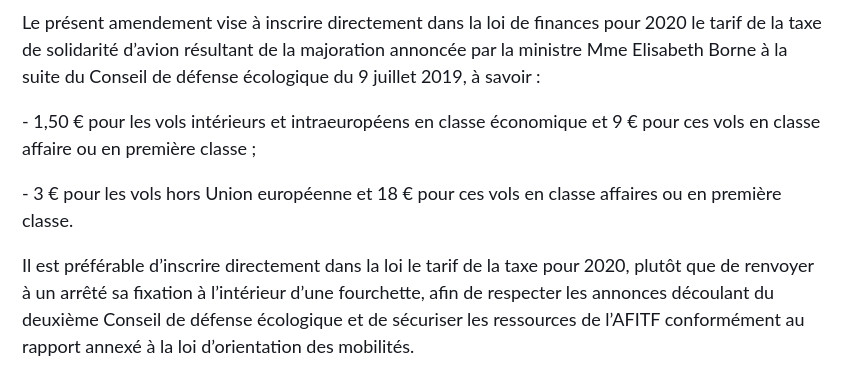 Le présent amendement vise à inscrire directement dans la loi de finances pour 2020 le tarif de la taxe de solidarité d’avion résultant de la majoration annoncée par la ministre Mme Elisabeth Borne à la suite du Conseil de défense écologique du 9 juillet 2019, à savoir : 

- 1,50 € pour les vols intérieurs et intraeuropéens en classe économique et 9 € pour ces vols en classe affaire ou en première classe ;

- 3 € pour les vols hors Union européenne et 18 € pour ces vols en classe affaires ou en première classe.

Il est préférable d’inscrire directement dans la loi le tarif de la taxe pour 2020, plutôt que de renvoyer à un arrêté sa fixation à l’intérieur d’une fourchette, afin de respecter les annonces découlant du deuxième Conseil de défense écologique et de sécuriser les ressources de l’AFITF conformément au rapport annexé à la loi d’orientation des mobilités.